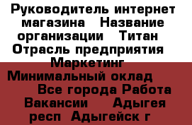 Руководитель интернет-магазина › Название организации ­ Титан › Отрасль предприятия ­ Маркетинг › Минимальный оклад ­ 26 000 - Все города Работа » Вакансии   . Адыгея респ.,Адыгейск г.